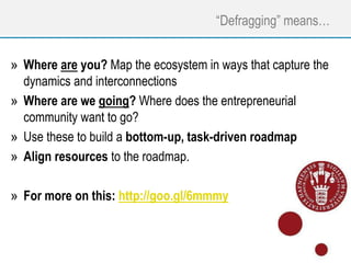 “Defragging” means…
» Where are you? Map the ecosystem in ways that capture the
dynamics and interconnections
» Where are we going? Where does the entrepreneurial
community want to go?
» Use these to build a bottom-up, task-driven roadmap
» Align resources to the roadmap.
» For more on this: http://goo.gl/6mmmy
 