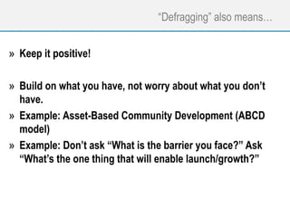 “Defragging” also means…
» Keep it positive!
» Build on what you have, not worry about what you don’t
have.
» Example: Asset-Based Community Development (ABCD
model)
» Example: Don’t ask “What is the barrier you face?” Ask
“What’s the one thing that will enable launch/growth?”
 
