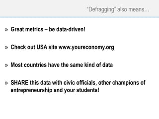 “Defragging” also means…
» Great metrics – be data-driven!
» Check out USA site www.youreconomy.org
» Most countries have the same kind of data
» SHARE this data with civic officials, other champions of
entrepreneurship and your students!
 