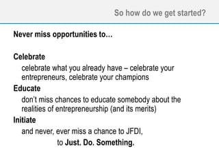 So how do we get started?
Never miss opportunities to…
Celebrate
celebrate what you already have – celebrate your
entrepreneurs, celebrate your champions
Educate
don’t miss chances to educate somebody about the
realities of entrepreneurship (and its merits)
Initiate
and never, ever miss a chance to JFDI,
to Just. Do. Something.
 