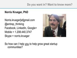 Do you want in? Want to know more?
Norris Krueger, PhD
Norris.krueger[at]gmail.com
@entrep_thinking
Facebook, LinkedIn, Google+
Mobile = 1.208.440.3747
Skype = norris.krueger
So how can I help you to help grow great startup
communities?
 