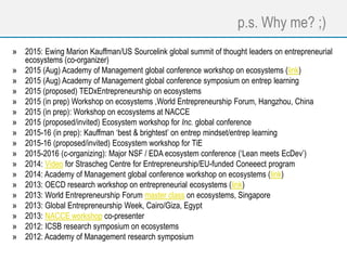 p.s. Why me? ;)
» 2015: Ewing Marion Kauffman/US Sourcelink global summit of thought leaders on entrepreneurial
ecosystems (co-organizer)
» 2015 (Aug) Academy of Management global conference workshop on ecosystems (link)
» 2015 (Aug) Academy of Management global conference symposium on entrep learning
» 2015 (proposed) TEDxEntrepreneurship on ecosystems
» 2015 (in prep) Workshop on ecosystems ,World Entrepreneurship Forum, Hangzhou, China
» 2015 (in prep): Workshop on ecosystems at NACCE
» 2015 (proposed/invited) Ecosystem workshop for Inc. global conference
» 2015-16 (in prep): Kauffman ‘best & brightest’ on entrep mindset/entrep learning
» 2015-16 (proposed/invited) Ecosystem workshop for TiE
» 2015-2016 (c-organizing): Major NSF / EDA ecosystem conference (‘Lean meets EcDev’)
» 2014: Video for Strascheg Centre for Entrepreneurship/EU-funded Coneeect program
» 2014: Academy of Management global conference workshop on ecosystems (link)
» 2013: OECD research workshop on entrepreneurial ecosystems (link)
» 2013: World Entrepreneurship Forum master class on ecosystems, Singapore
» 2013: Global Entrepreneurship Week, Cairo/Giza, Egypt
» 2013: NACCE workshop co-presenter
» 2012: ICSB research symposium on ecosystems
» 2012: Academy of Management research symposium
 