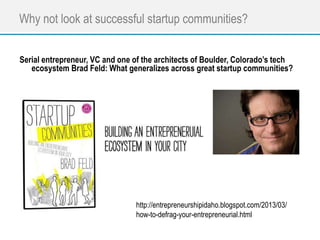 Why not look at successful startup communities?
Serial entrepreneur, VC and one of the architects of Boulder, Colorado’s tech
ecosystem Brad Feld: What generalizes across great startup communities?
http://entrepreneurshipidaho.blogspot.com/2013/03/
how-to-defrag-your-entrepreneurial.html
 