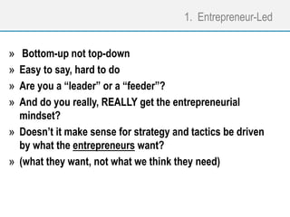 1. Entrepreneur-Led
» Bottom-up not top-down
» Easy to say, hard to do
» Are you a “leader” or a “feeder”?
» And do you really, REALLY get the entrepreneurial
mindset?
» Doesn’t it make sense for strategy and tactics be driven
by what the entrepreneurs want?
» (what they want, not what we think they need)
 