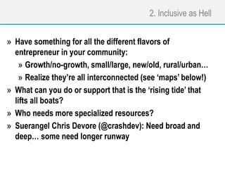 2. Inclusive as Hell
» Have something for all the different flavors of
entrepreneur in your community:
» Growth/no-growth, small/large, new/old, rural/urban…
» Realize they’re all interconnected (see ‘maps’ below!)
» What can you do or support that is the ‘rising tide’ that
lifts all boats?
» Who needs more specialized resources?
» Suerangel Chris Devore (@crashdev): Need broad and
deep… some need longer runway
 