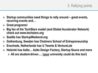 3. Rallying points
» Startup communities need things to rally around – great events,
recurring events and…
» Great programs!
» Big fan of the TechStars model (and Global Accelerator Network)
check out www.techstars.org
» Seattle has StartupWeekend.org
» Gothenburg, Sweden has Chalmers School of Entrepreneurship
» Enschede, Netherlands has U Twente & VentureLab
» Helsinki has Aalto… Aalto Design Factory, Startup Sauna and more
» All are student-driven…. (your university could do this too!)
 