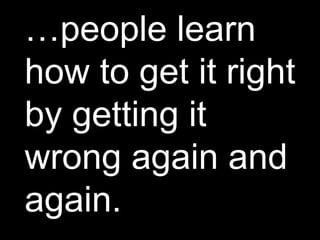 …people learn
how to get it right
by getting it
wrong again and
again.
 