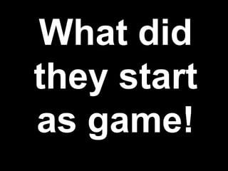 What did
they start
as game!
 