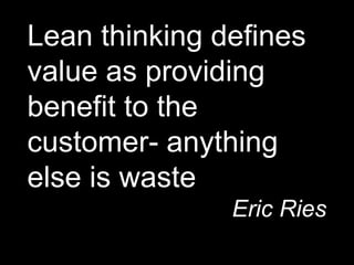 Lean thinking defines
value as providing
benefit to the
customer- anything
else is waste
Eric Ries
 