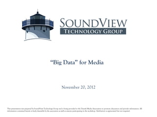 “Big Data” for Media



                                                                  November 20, 2012



This presentation was prepared by SoundView Technology Group and is being provided to the Danish Media Association to promote discussion and provide information. All
information contained herein is freely shareable by the association as well as anyone participating in the workshop. Attribution is appreciated but not required.
 