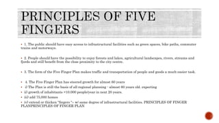  1. The public should have easy access to infrastructural facilities such as green spaces, bike paths, commuter
trains and motorways.
 2. People should have the possibility to enjoy forests and lakes, agricultural landscapes, rivers, streams and
fjords and still beneﬁt from the close proximity to the city centre.
 3. The form of the Five Finger Plan makes traffic and transportation of people and goods a much easier task.
 4. The Five Finger Plan has steered growth for almost 60 years
 i) The Plan is still the basis of all regional planning - almost 60 years old. expecting
 ii) growth of inhabitants >10.000 people/year in next 20 years.
 iii) add 75,000 homes
 iv) extend or thicken “ﬁngers “– w/ same degree of infrastructural facilities. PRINCIPLES OF FINGER
PLANPRINCIPLES OF FINGER PLAN
 