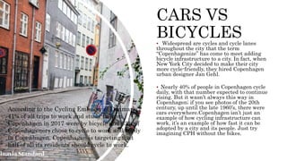 CARS VS
BICYCLES
 Widespread are cycles and cycle lanes
throughout the city that the term
“Copenhagenize” has come to meet adding
bicycle infrastructure to a city. In fact, when
New York City decided to make their city
more cycle-friendly, they hired Copenhagen
urban designer Jan Gehl.
 Nearly 40% of people in Copenhagen cycle
daily, with that number expected to continue
rising. But it wasn’t always this way in
Copenhagen; if you see photos of the 20th
century, up until the late 1960’s, there were
cars everywhere.Copenhagen isn’t just an
example of how cycling infrastructure can
work, it’s an example of how fast it can be
adopted by a city and its people. Just try
imagining CPH without the bikes.
According to the Cycling Embassy of Denmark,
41% of all trips to work and study to/from
Copenhagen in 2017 were by bicycle and 62% of
Copenhageners chose to cycle to work and study
in Copenhagen. Copenhagen is targeting that
half of all its residents should cycle to work.
 