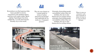 Everywhere you find spacious bike
lanes parallel to streets,
convenient cycle parking spaces,
and free-cycle repair shops. Quite
rightly, Copenhagen has been
ranked No. 1 as the most bicycle-
friendly city in the world.
The city was chosen as
“a good model in
terms of urban
planning and design”
and especially for its
work as a “transport
pioneer.”
Principle of providing people
accessibility rather than car
mobility, the city is also
famous for its cycling culture.
principle of providing people
accessibility rather than car
mobility, the city is also
famous for its cycling culture.
There is now an
extensive cycle
lane network of
about 411 km in
an area of about
90 km2.
 