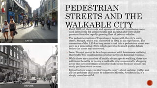  Until 1962, all the streets and squares of central Copenhagen were
used intensively for vehicle traffic and parking and were under
pressure from the rapidly growing fleet of private vehicles.
 The pedestrianization of Copenhagen began with the city’s main
street, Stroget, which was converted in 1962 as an experiment. The
conversion of the 1.15 km-long main street into a pedestrian street was
seen as a pioneering effort, which gave rise to much public debate
before the street was converted.
 Soon, Stroget proved to be a huge success, with businesses realizing
that traffic-free environments provide increased financial revenue.
 While there are a number of health advantages to walking, there are
additional benefits to having a walkable city: economically, shopping
areas that are pedestrian-accessible make sense because people can
easily get from store to store.
 Infrastructure-wise, you don’t need to worry about parking, traffic, and
all the problems that must be addressed therein. Aesthetically, it’s
simply more beautiful.
BEFORE
AFTER
 