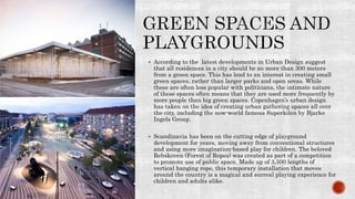  According to the latest developments in Urban Design suggest
that all residences in a city should be no more than 300 meters
from a green space. This has lead to an interest in creating small
green spaces, rather than larger parks and open areas. While
these are often less popular with politicians, the intimate nature
of these spaces often means that they are used more frequently by
more people than big green spaces. Copenhagen’s urban design
has taken on the idea of creating urban gathering spaces all over
the city, including the now-world famous Superkilen by Bjarke
Ingels Group.
 Scandinavia has been on the cutting edge of playground
development for years, moving away from conventional structures
and using more imagination-based play for children. The beloved
Rebskoven (Forest of Ropes) was created as part of a competition
to promote use of public space. Made up of 3,500 lengths of
vertical hanging rope, this temporary installation that moves
around the country is a magical and surreal playing experience for
children and adults alike.
 