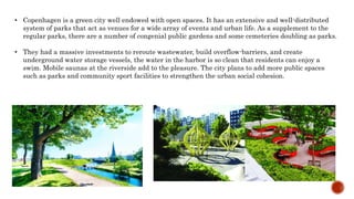 • Copenhagen is a green city well endowed with open spaces. It has an extensive and well-distributed
system of parks that act as venues for a wide array of events and urban life. As a supplement to the
regular parks, there are a number of congenial public gardens and some cemeteries doubling as parks.
• They had a massive investments to reroute wastewater, build overflow-barriers, and create
underground water storage vessels, the water in the harbor is so clean that residents can enjoy a
swim. Mobile saunas at the riverside add to the pleasure. The city plans to add more public spaces
such as parks and community sport facilities to strengthen the urban social cohesion.
 