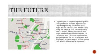  Copenhagen is expanding their public
transportation system. Specifically,
they’re expanding the metro by 17
stops with a circular line (that’s a big
jump for a metro that currently only
has 22 stops). Many places will see
huge accessibility improvements. In
the meantime, the construction sites
are being used for art exhibitions and
displays – a great way to utilize spaces
that would otherwise be eyesores.
 