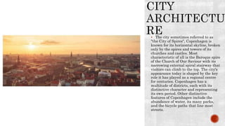  The city sometimes referred to as
"the City of Spires", Copenhagen is
known for its horizontal skyline, broken
only by the spires and towers of its
churches and castles. Most
characteristic of all is the Baroque spire
of the Church of Our Saviour with its
narrowing external spiral stairway that
visitors can climb to the top. The city's
appearance today is shaped by the key
role it has played as a regional centre
for centuries. Copenhagen has a
multitude of districts, each with its
distinctive character and representing
its own period. Other distinctive
features of Copenhagen include the
abundance of water, its many parks,
and the bicycle paths that line most
streets.
 
