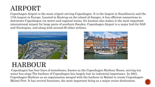 AIRPORT
Copenhagen Airport is the main airport serving Copenhagen. It is the largest in Scandinavia and the
17th largest in Europe. Located in Kastrup on the island of Amager, it has efficient connections to
downtown Copenhagen via metro and regional trains. Its location also makes it the most important
international airport for large parts of southern Sweden. Copenhagen Airport is a major hub for SAS
and Norwegian, and along with around 60 other airlines.
HARBOUR
Copenhagen has four lines of waterbuses, known as the Copenhagen Harbour Buses, serving ten
water bus stops The harbour of Copenhagen has largely lost its industrial importance. In 2001,
Copenhagen Harbour as an organisation merged with the harbour in Malmö to create Copenhagen-
Malmö Port. It has several functions, the most important being as a major cruise destination.
 