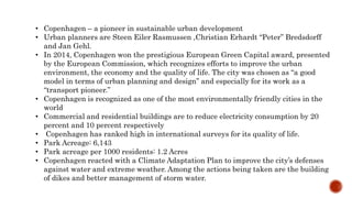 • Copenhagen – a pioneer in sustainable urban development
• Urban planners are Steen Eiler Rasmussen ,Christian Erhardt “Peter” Bredsdorff
and Jan Gehl.
• In 2014, Copenhagen won the prestigious European Green Capital award, presented
by the European Commission, which recognizes efforts to improve the urban
environment, the economy and the quality of life. The city was chosen as “a good
model in terms of urban planning and design” and especially for its work as a
“transport pioneer.”
• Copenhagen is recognized as one of the most environmentally friendly cities in the
world
• Commercial and residential buildings are to reduce electricity consumption by 20
percent and 10 percent respectively
• Copenhagen has ranked high in international surveys for its quality of life.
• Park Acreage: 6,143
• Park acreage per 1000 residents: 1.2 Acres
• Copenhagen reacted with a Climate Adaptation Plan to improve the city’s defenses
against water and extreme weather. Among the actions being taken are the building
of dikes and better management of storm water.
 