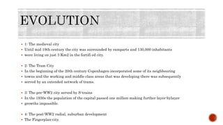  1: The medieval city
 Until mid 19th century the city was surrounded by ramparts and 130,000 inhabitants
 were living on just 3 Km2 in the fortifi ed city.
 2: The Tram City
 In the beginning of the 20th century Copenhagen incorporated some of its neighbouring
 towns and the working and middle class areas that was developing there was subsequently
 served by an extended network of trams.
 3: The pre-WW2 city served by S-trains
 In the 1930s the population of the capital passed one million making further layer-bylayer
 growths impossible.
 4: The post-WW2 radial, suburban development
 The Fingerplan-city.
 