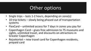 Other options 
• Single trips – lasts 1-2 hours, depending on zone(s) 
• 10 trip tickets – slowly being phased out of transportation 
systems 
• FlexCard – unlimited access for 7 days in zones you pay for 
• Copenhagen Card – gives free admission to 75 museums and 
sights, unlimited travel, and discounts on attractions in 
Greater Copenhagen 
• Rejsekortet – new travel card for Copenhagen residents, 
prepaid card 
 