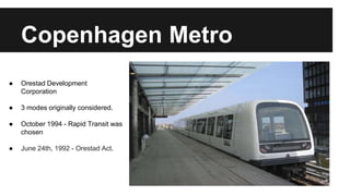 Copenhagen Metro 
● Orestad Development 
Corporation 
● 3 modes originally considered. 
● October 1994 - Rapid Transit was 
chosen 
● June 24th, 1992 - Orestad Act. 
 