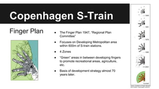 Copenhagen S-Train 
Finger Plan ● The Finger Plan 1947, “Regional Plan 
Committee” 
● Focuses on Developing Metropolitan area 
within 600m of S-train stations. 
● 4 Zones 
● “Green” areas in between developing fingers 
to promote recreational areas, agriculture, 
etc. 
● Basis of development strategy almost 70 
years later. 
 
