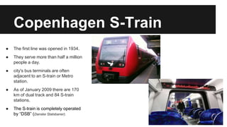 Copenhagen S-Train 
● The first line was opened in 1934. 
● They serve more than half a million 
people a day. 
● city's bus terminals are often 
adjacent to an S-train or Metro 
station. 
● As of January 2009 there are 170 
km of dual track and 84 S-train 
stations. 
● The S-train is completely operated 
by “DSB” (Danske Statsbaner). 
 
