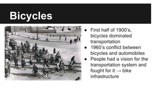 Bicycles 
http://www.cycling-embassy.dk/facts-about-cycling-in-denmark/ 
cycling-history/ 
● First half of 1900’s, 
bicycles dominated 
transportation 
● 1960’s conflict between 
bicycles and automobiles 
● People had a vision for the 
transportation system and 
fought for it → bike 
infrastructure 
 