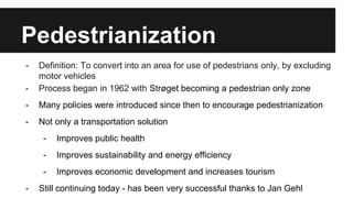 Pedestrianization 
- Definition: To convert into an area for use of pedestrians only, by excluding 
motor vehicles 
- Process began in 1962 with Strøget becoming a pedestrian only zone 
- Many policies were introduced since then to encourage pedestrianization 
- Not only a transportation solution 
- Improves public health 
- Improves sustainability and energy efficiency 
- Improves economic development and increases tourism 
- Still continuing today - has been very successful thanks to Jan Gehl 
 
