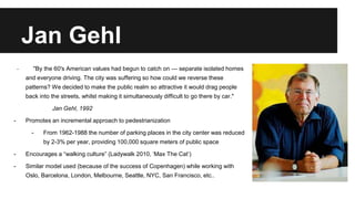 Jan Gehl 
- "By the 60's American values had begun to catch on — separate isolated homes 
and everyone driving. The city was suffering so how could we reverse these 
patterns? We decided to make the public realm so attractive it would drag people 
back into the streets, whilst making it simultaneously difficult to go there by car." 
Jan Gehl, 1992 
- Promotes an incremental approach to pedestrianization 
- From 1962-1988 the number of parking places in the city center was reduced 
by 2-3% per year, providing 100,000 square meters of public space 
- Encourages a “walking culture” (Ladywalk 2010, ‘Max The Cat’) 
- Similar model used (because of the success of Copenhagen) while working with 
Oslo, Barcelona, London, Melbourne, Seattle, NYC, San Francisco, etc.. 
 