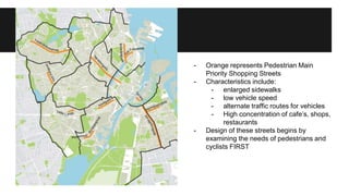 - Orange represents Pedestrian Main 
Priority Shopping Streets 
- Characteristics include: 
- enlarged sidewalks 
- low vehicle speed 
- alternate traffic routes for vehicles 
- High concentration of cafe’s, shops, 
restaurants 
- Design of these streets begins by 
examining the needs of pedestrians and 
cyclists FIRST 
 