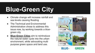 Blue-Green City 
● Climate change will increase rainfall and 
sea levels causing flooding 
● The Technical and Environmental 
Administration chose to address this 
issue now, by working towards a blue-green 
city 
● Blue-Green Cities aim to reintroduce 
the natural water cycle into the urban 
environment, while advocating multi 
purpose green space and land use. 
 