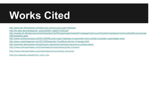Works Cited 
http://denmark.dk/en/green-living/bicycle-culture/cycle-super-highway/ 
http://kk.sites.itera.dk/apps/kk_pub2/pdf/823_Bg65v7UH2t.pdf 
http://subsite.kk.dk/sitecore/content/Subsites/CityOfCopenhagen/SubsiteFrontpage/CityCouncil/CityAdministrations/TechnicalAndEnvironmental 
Administration.aspx 
http://www.cycling-embassy.dk/2012/06/06/cycle-super-highways-to-generate-more-cyclists-in-greater-copenhagen-area/ 
http://www.copenhagenize.com/2013/09/episode-10-political-will-top-10-design.html 
http://denmark.dk/en/green-living/bicycle-culture/how-denmark-become-a-cycling-nation/ 
http://www.visitcopenhagen.com/copenhagen/transportation/public-transport 
http://www.visitcopenhagen.com/copenhagen/service/tickets-and-prices 
http://en.wikipedia.org/wiki/City_Circle_Line 
