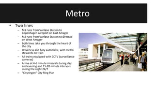 Metro 
• Two lines 
– M1 runs from Vanløse Station to 
Copenhagen Airoport on East Amager 
– M2 runs from Vanløse Station to Ørestad 
on West Amager 
– Both lines take you through the heart of 
the city 
– Driverless and fully automatic, with metro 
stewards on train 
– All trains equipped with CCTV (surveillance 
cameras) 
– Arrive at 4-6 minute intervals during day 
and evening and 15-20 minute intervals 
during the night 24/7 
– “Cityringen” City Ring Plan 
 