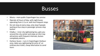 Busses 
• Movia – main public Copenhagen bus service 
• Operate all hours of day, with night buses 
operating from 1-5 a.m. with less frequent stops 
• Do not stop at every stop, only stop if people 
waiting at bus stop or passenger presses stop 
button 
• CityBus – inner city sightseeing bus, gets you 
around the city center and stops at city’s top 
attractions with frequent intervals, busses 
completely electric 
• Harbour buses – runs in Copenhagen Harbour 
area, takes you sightseeing for price of an 
ordinary bus ticket, cheap alternative to canal 
tours 
 