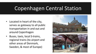 Copenhagen Central Station 
• Located in heart of the city, 
serves as gateway to all public 
transportation in and out and 
around Copenhagen 
• Buses, taxis, local S-trains, 
regional trains (to airport and 
other areas of Denmark, 
Sweden, & most of Europe) 
 