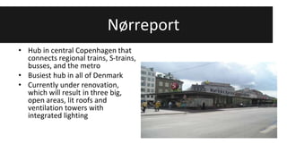 Nørreport 
• Hub in central Copenhagen that 
connects regional trains, S-trains, 
busses, and the metro 
• Busiest hub in all of Denmark 
• Currently under renovation, 
which will result in three big, 
open areas, lit roofs and 
ventilation towers with 
integrated lighting 
 