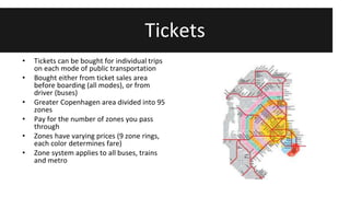 Tickets 
• Tickets can be bought for individual trips 
on each mode of public transportation 
• Bought either from ticket sales area 
before boarding (all modes), or from 
driver (buses) 
• Greater Copenhagen area divided into 95 
zones 
• Pay for the number of zones you pass 
through 
• Zones have varying prices (9 zone rings, 
each color determines fare) 
• Zone system applies to all buses, trains 
and metro 
 