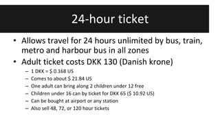 24-hour ticket 
• Allows travel for 24 hours unlimited by bus, train, 
metro and harbour bus in all zones 
• Adult ticket costs DKK 130 (Danish krone) 
– 1 DKK = $ 0.168 US 
– Comes to about $ 21.84 US 
– One adult can bring along 2 children under 12 free 
– Children under 16 can by ticket for DKK 65 ($ 10.92 US) 
– Can be bought at airport or any station 
– Also sell 48, 72, or 120 hour tickets 
 