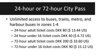 24-hour or 72-hour City Pass 
• Unlimited access to buses, trains, metro, and 
harbour buses in zones 1-4 
– 24-hour adult ticket costs DKK 80 ($ 13.44 US) 
– 24 hour under 16 ticket costs DKK 40 ($ 6.72 US) 
– 72-hour adult ticket costs DKK 200 ($ 33.60 US) 
– 72-hour under 16 ticket costs DKK 90 ($ 15.12 US) 
 