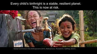 Every child’s birthright is a stable, resilient planet.
This is now at risk.
Global Commons in the Anthropocene 2016, (Nakicenovic, Rockström, Gaffney, Zimm)
 