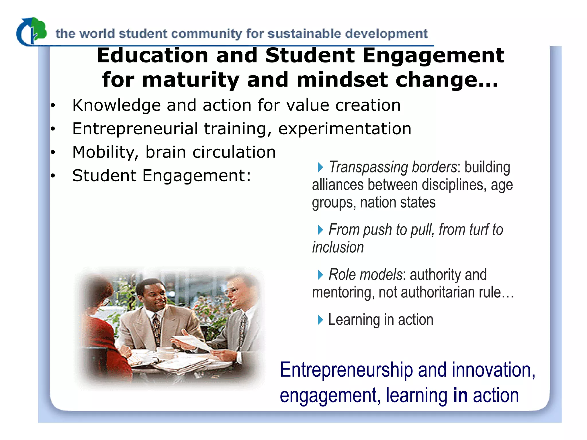 Education and Student Engagement
       for maturity and mindset change…
•   Knowledge and action for value creation
•   Entrepreneurial training, experimentation
•   Mobility, brain circulation
                                 Transpassing borders: building
•   Student Engagement:
                                 alliances between disciplines, age
                                 groups, nation states
                                      From push to pull, from turf to
                                      inclusion
                                      Role models: authority and
                                      mentoring, not authoritarian rule…
                                      Learning in action


                                 Entrepreneurship and innovation,
                                 engagement, learning in action
 