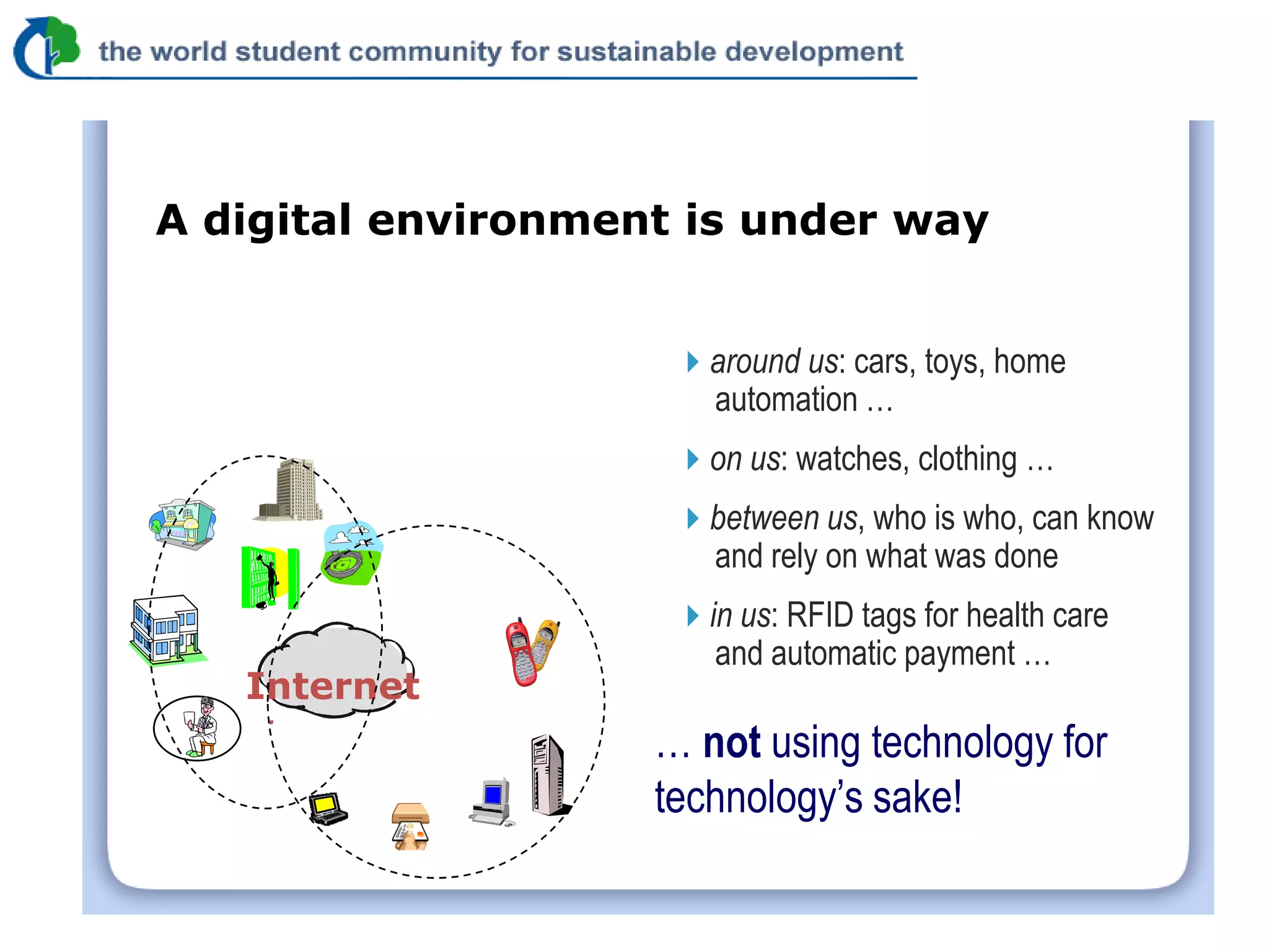 A digital environment is under way


                     around us: cars, toys, home
                      automation …
                     on us: watches, clothing …
                     between us, who is who, can know
                      and rely on what was done
                     in us: RFID tags for health care
                       and automatic payment …
   Internet
    .
                    … not using technology for
                    technology’s sake!
 