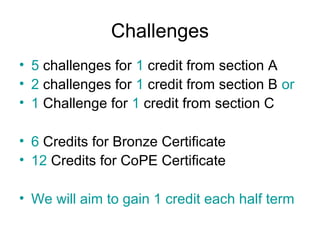 Challenges
• 5 challenges for 1 credit from section A
• 2 challenges for 1 credit from section B or
• 1 Challenge for 1 credit from section C

• 6 Credits for Bronze Certificate
• 12 Credits for CoPE Certificate

• We will aim to gain 1 credit each half term
 