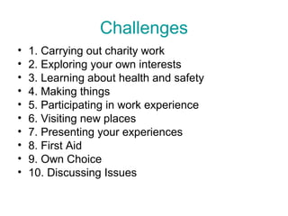 Challenges
•   1. Carrying out charity work
•   2. Exploring your own interests
•   3. Learning about health and safety
•   4. Making things
•   5. Participating in work experience
•   6. Visiting new places
•   7. Presenting your experiences
•   8. First Aid
•   9. Own Choice
•   10. Discussing Issues
 