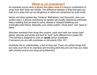 What is an overdose?
An overdose occurs when a person has taken more of a drug or combination of
drugs than their body can handle. The difference between a dose that gets you
high and a dose that can be dangerous or lethal can sometimes be quite small.

Heroin and other opiates like, Fentanyl, Methadone, and Oxycontin, slow your
system down. A person overdosing on opiates will usually experience extremely
heavy nodding that can lead to coma, slowed or stopped breathing and
eventually heart failure. Basically, your whole system “shuts down” and “goes to
sleep.”

Stimulant overdose from drugs like cocaine, crack and meth can cause heart
attack, seizures and stroke and tend to “look” quite different from opiate OD.
This training is designed to work on opiate driven overdoses.
If someone you are with overdoses on stimulants CALL 911

Overdose risk is, unfortunately, a fact of drug use. There are certain things that
can raise your risk of an overdose and knowing what they are can help you make
safe choices around your drug using behaviors.
 