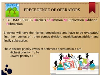 ● BODMAS RULE- Brackets of Division Multiplication Addition
Subtraction
PRECEDENCE OF OPERATORS
Brackets will have the highest precedence and have to be evaluated
first, then comes of , then comes division, multiplication,addition and
finally subtraction.
The 2 distinct priority levels of arithmetic operators in c are-
Highest priority : * / %
Lowest priority : + -
 