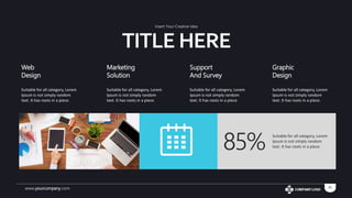 www.yourcompany.com 10
Web
Design
Suitable for all category, Lorem
Ipsum is not simply random
text. It has roots in a piece.
Marketing
Solution
Suitable for all category, Lorem
Ipsum is not simply random
text. It has roots in a piece.
Support
And Survey
Suitable for all category, Lorem
Ipsum is not simply random
text. It has roots in a piece.
Graphic
Design
Suitable for all category, Lorem
Ipsum is not simply random
text. It has roots in a piece.
85%
Suitable for all category, Lorem
Ipsum is not simply random
text. It has roots in a piece.
TITLE HERE
Insert Your Creative Idea
 